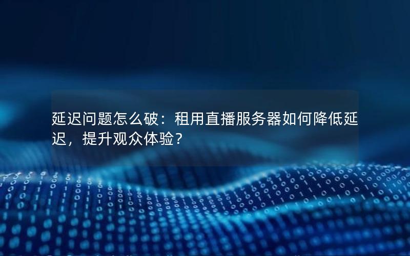 延迟问题怎么破：租用直播服务器如何降低延迟，提升观众体验？