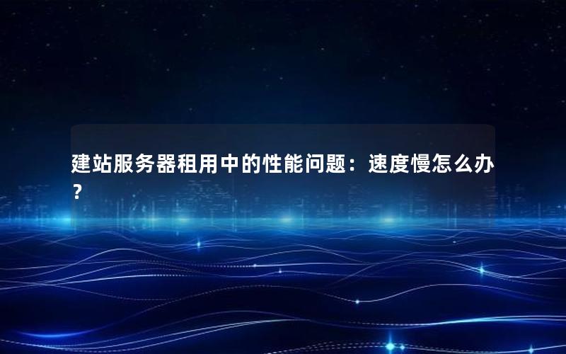 建站服务器租用中的性能问题：速度慢怎么办？
