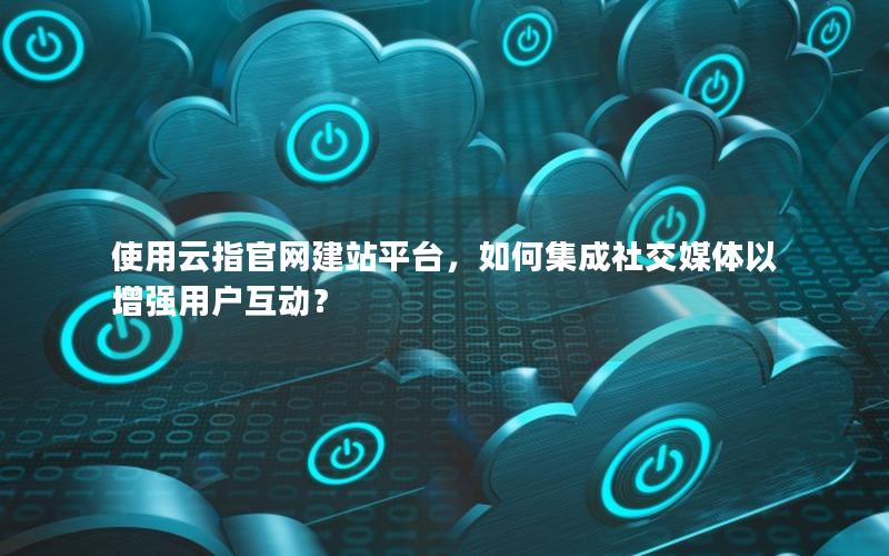 使用云指官网建站平台，如何集成社交媒体以增强用户互动？