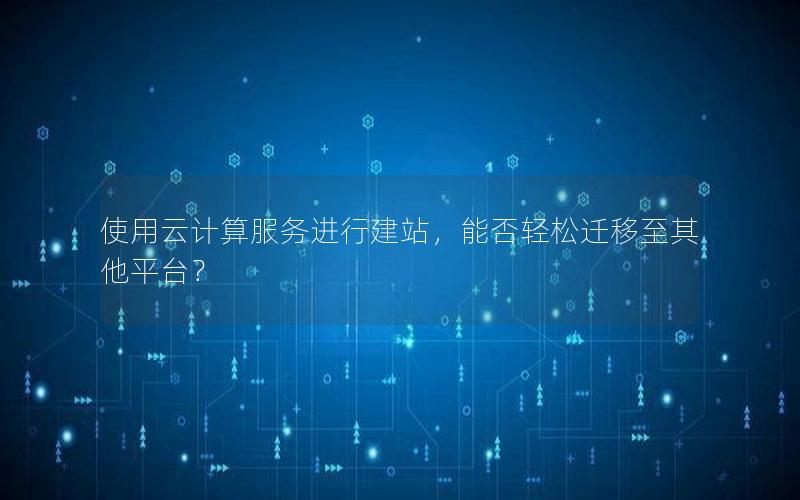 使用云计算服务进行建站，能否轻松迁移至其他平台？