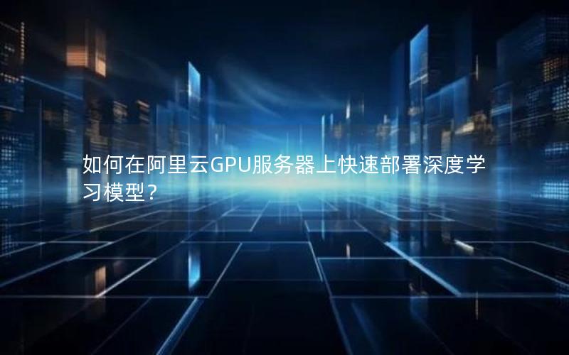 如何在阿里云GPU服务器上快速部署深度学习模型？
