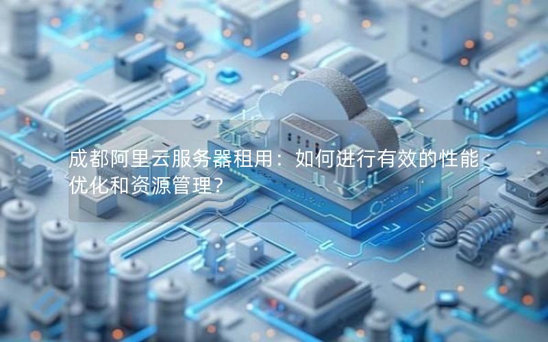成都阿里云服务器租用：如何进行有效的性能优化和资源管理？