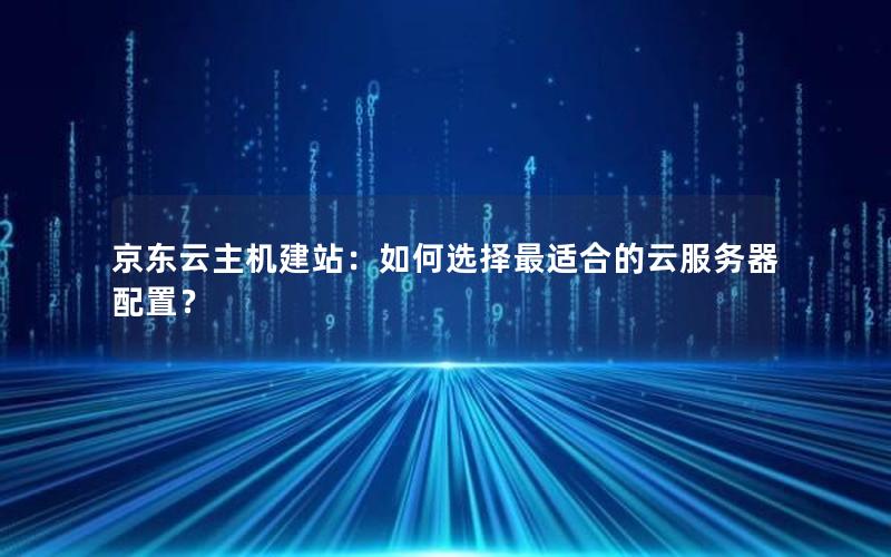 京东云主机建站：如何选择最适合的云服务器配置？