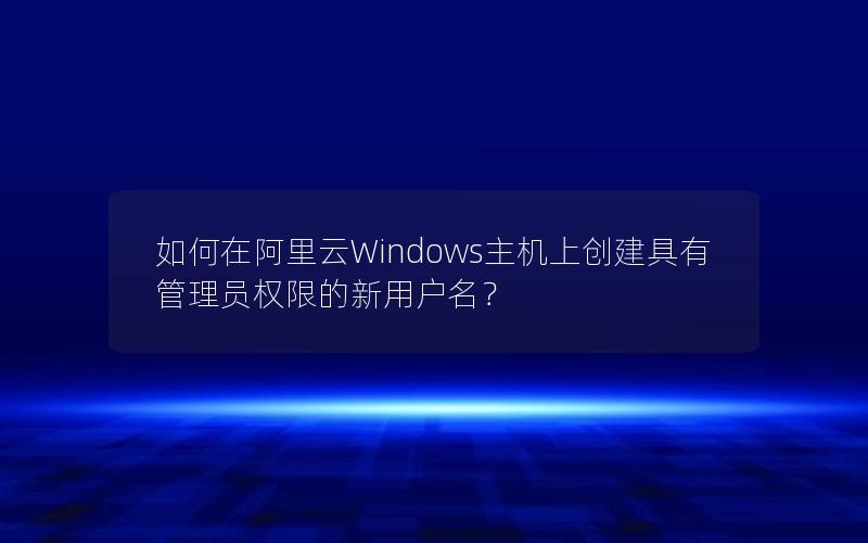 如何在阿里云Windows主机上创建具有管理员权限的新用户名？