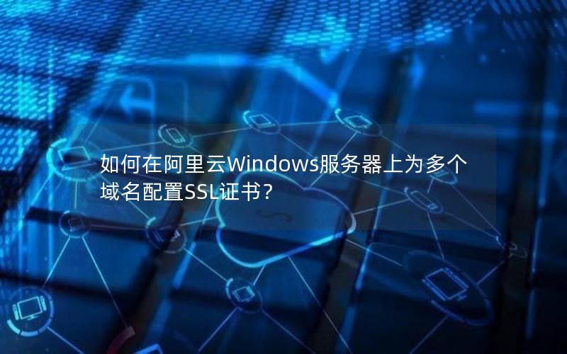 如何在阿里云Windows服务器上为多个域名配置SSL证书？