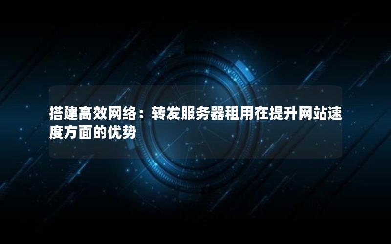 搭建高效网络：转发服务器租用在提升网站速度方面的优势