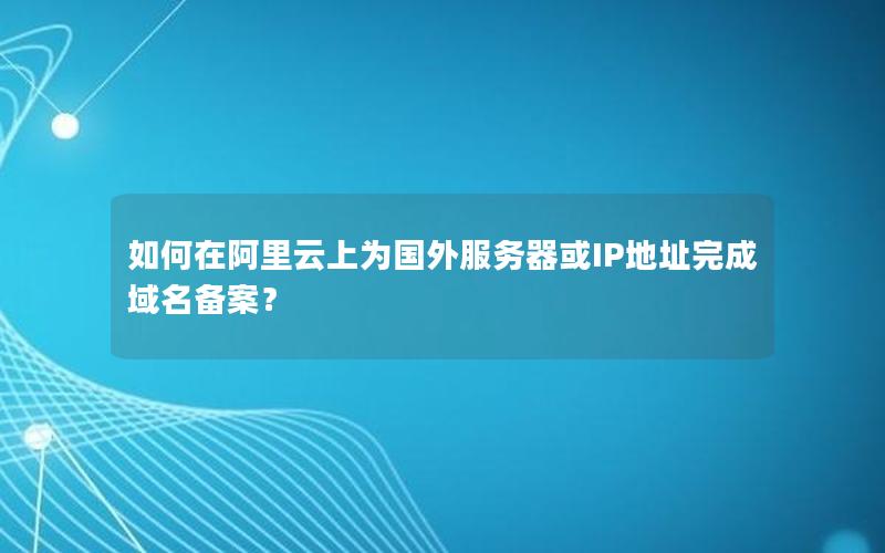 如何在阿里云上为国外服务器或IP地址完成域名备案？