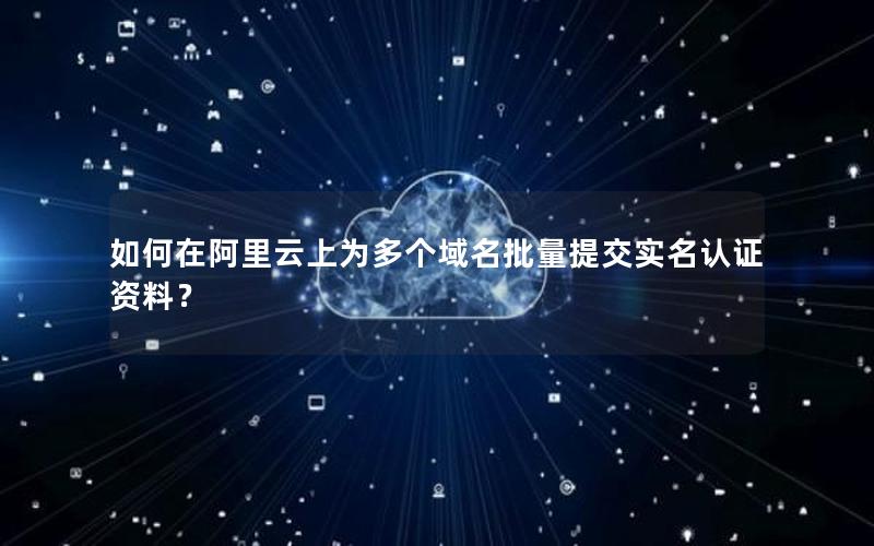 如何在阿里云上为多个域名批量提交实名认证资料？