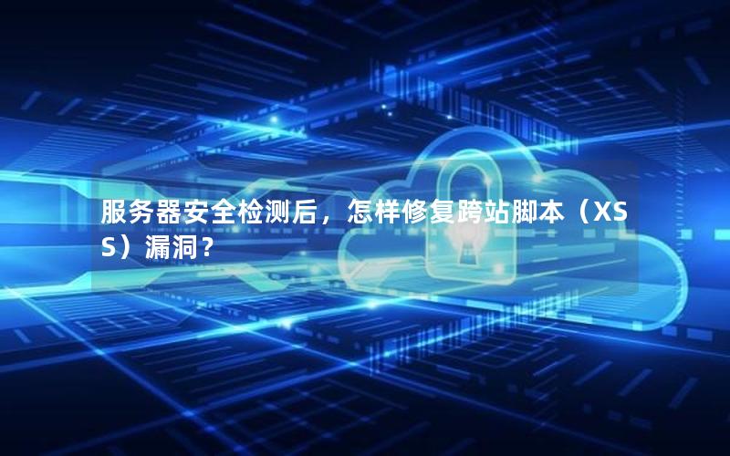 服务器安全检测后，怎样修复跨站脚本（XSS）漏洞？