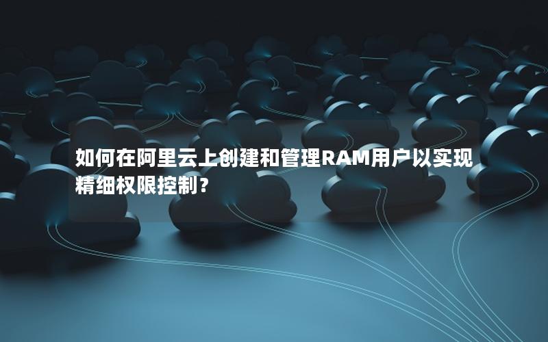 如何在阿里云上创建和管理RAM用户以实现精细权限控制？