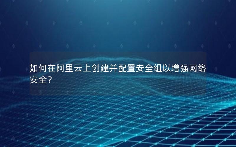 如何在阿里云上创建并配置安全组以增强网络安全？