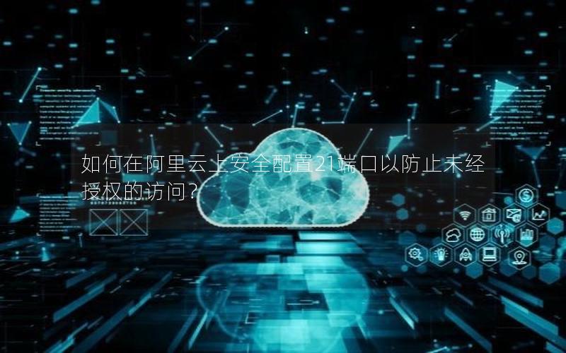 如何在阿里云上安全配置21端口以防止未经授权的访问？