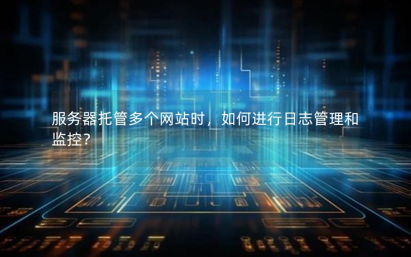 服务器托管多个网站时，如何进行日志管理和监控？