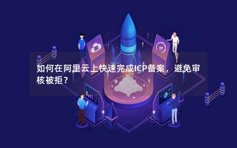 如何在阿里云上快速完成ICP备案，避免审核被拒？