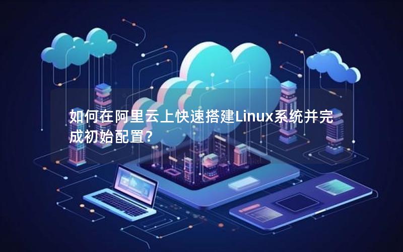 如何在阿里云上快速搭建Linux系统并完成初始配置？
