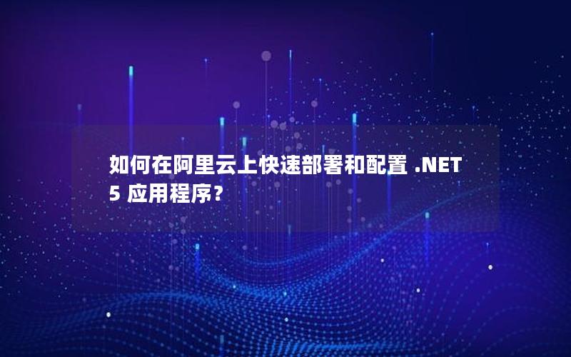 如何在阿里云上快速部署和配置 .NET 5 应用程序？