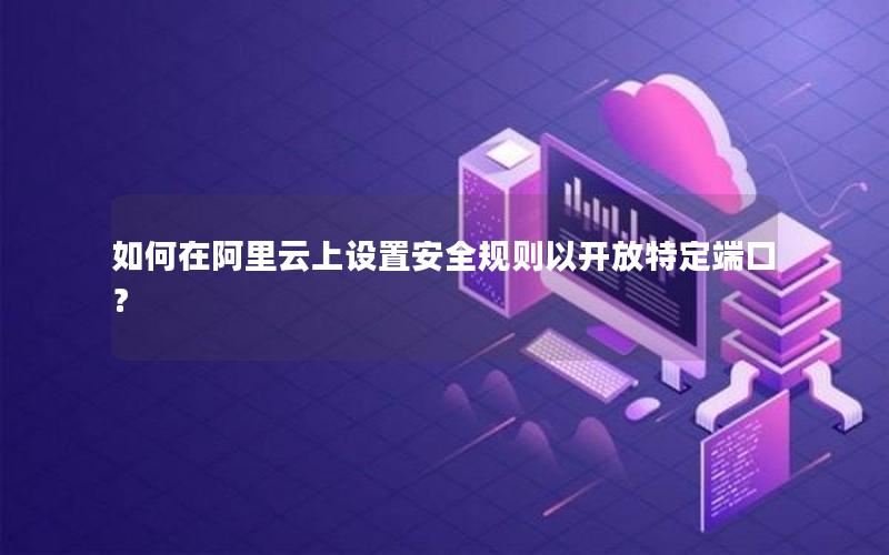 如何在阿里云上设置安全规则以开放特定端口？