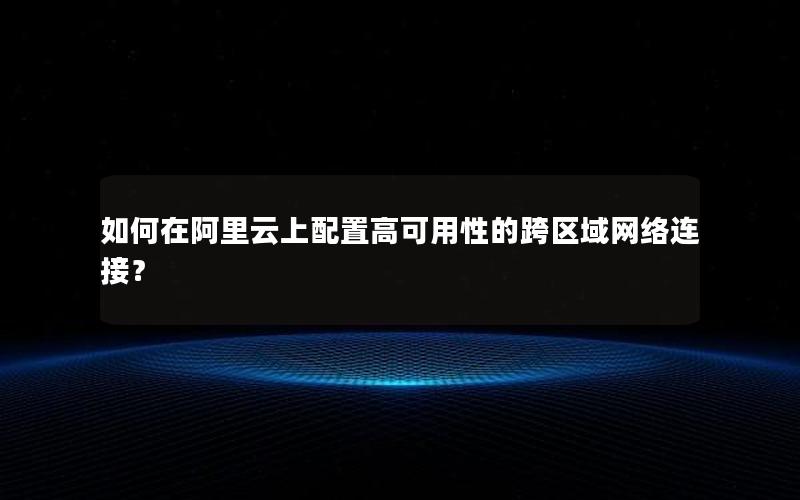 如何在阿里云上配置高可用性的跨区域网络连接？