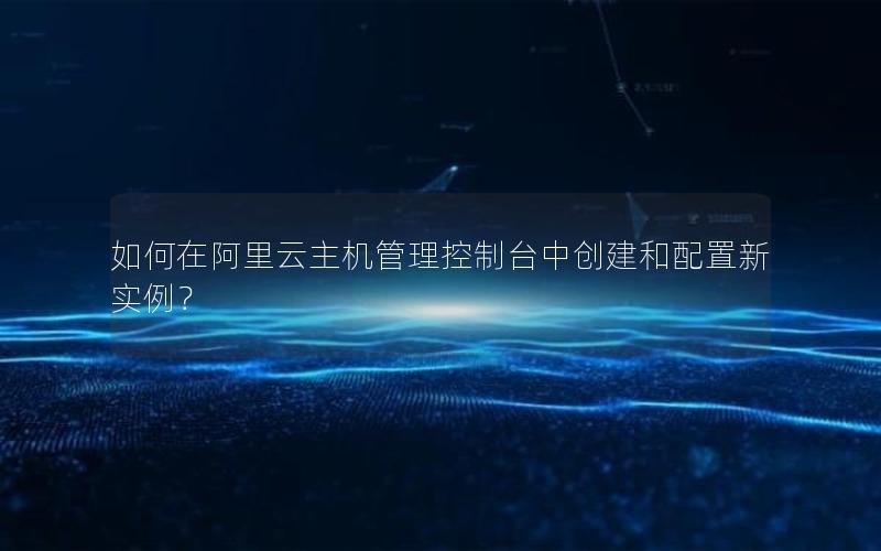 如何在阿里云主机管理控制台中创建和配置新实例？
