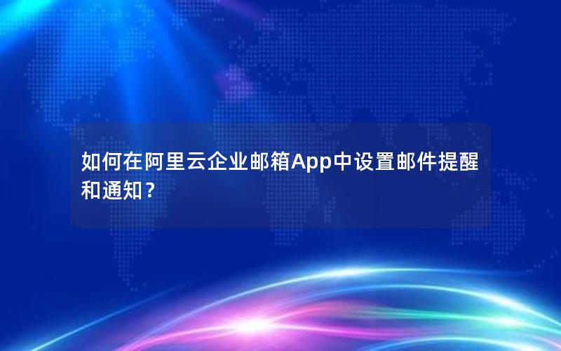 如何在阿里云企业邮箱App中设置邮件提醒和通知？