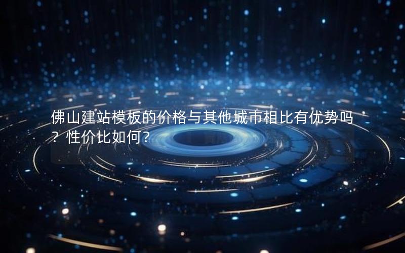 佛山建站模板的价格与其他城市相比有优势吗？性价比如何？
