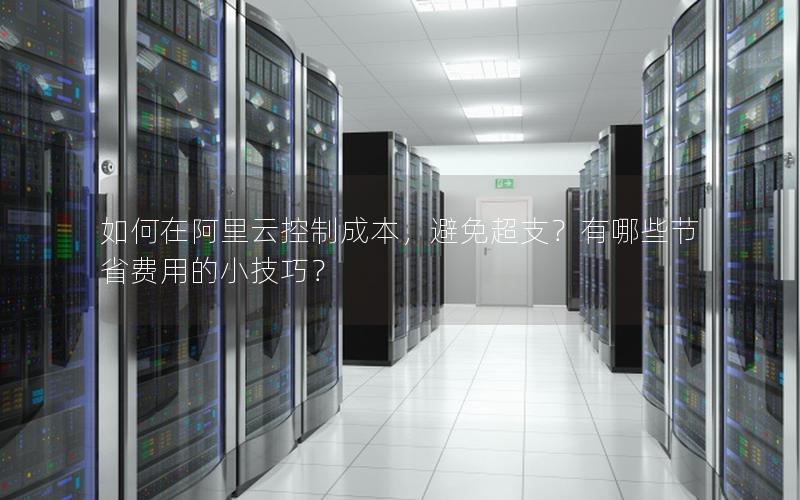 如何在阿里云控制成本，避免超支？有哪些节省费用的小技巧？
