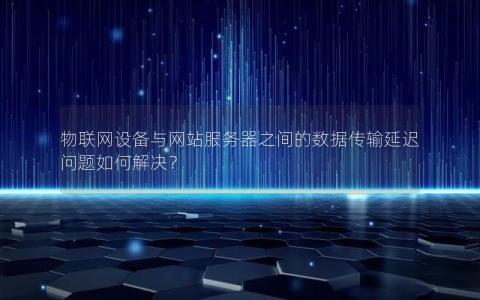 物联网设备与网站服务器之间的数据传输延迟问题如何解决？