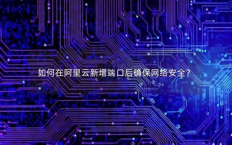 如何在阿里云新增端口后确保网络安全？