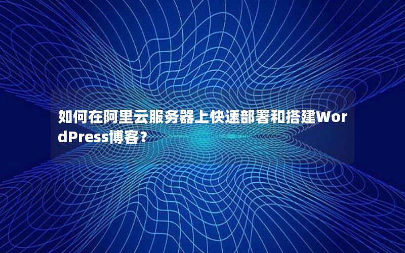 如何在阿里云服务器上快速部署和搭建WordPress博客？