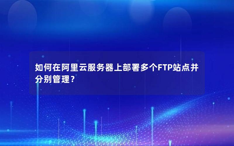 如何在阿里云服务器上部署多个FTP站点并分别管理？