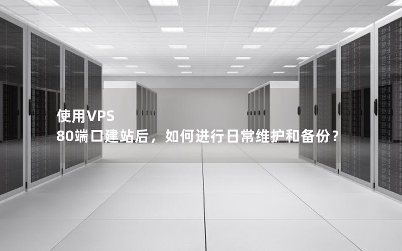 使用VPS 80端口建站后，如何进行日常维护和备份？