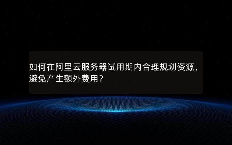 如何在阿里云服务器试用期内合理规划资源，避免产生额外费用？