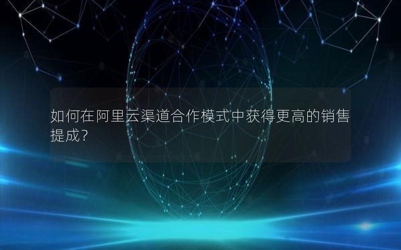 如何在阿里云渠道合作模式中获得更高的销售提成？