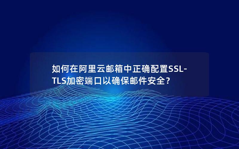 如何在阿里云邮箱中正确配置SSL-TLS加密端口以确保邮件安全？