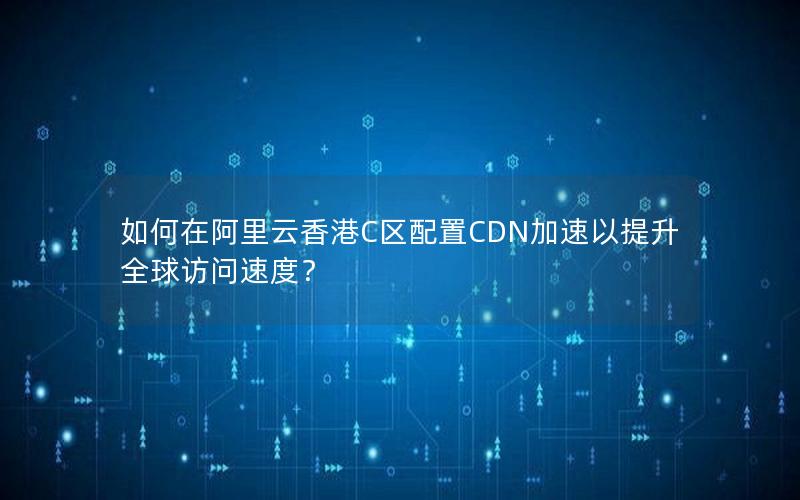 如何在阿里云香港C区配置CDN加速以提升全球访问速度？