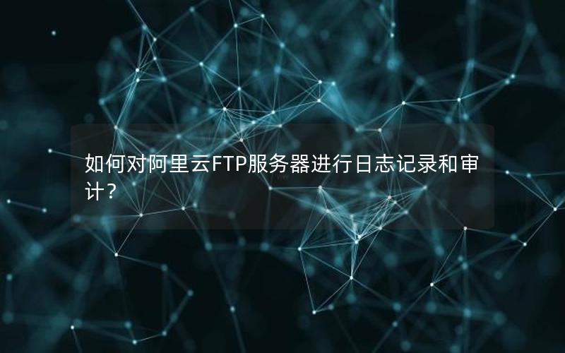 如何对阿里云FTP服务器进行日志记录和审计？