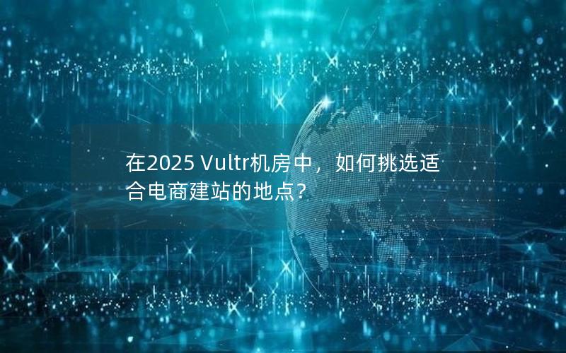 在2025 Vultr机房中，如何挑选适合电商建站的地点？