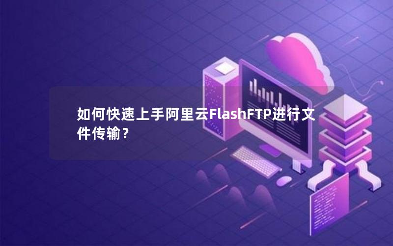 如何快速上手阿里云FlashFTP进行文件传输？