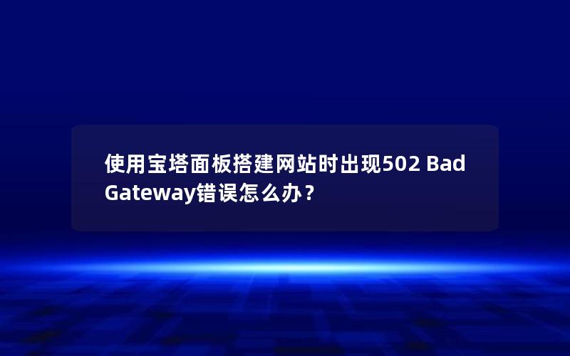 使用宝塔面板搭建网站时出现502 Bad Gateway错误怎么办？