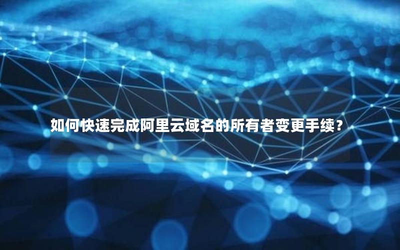 如何快速完成阿里云域名的所有者变更手续？