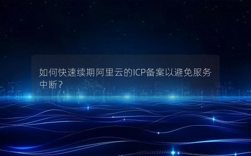 如何快速续期阿里云的ICP备案以避免服务中断？