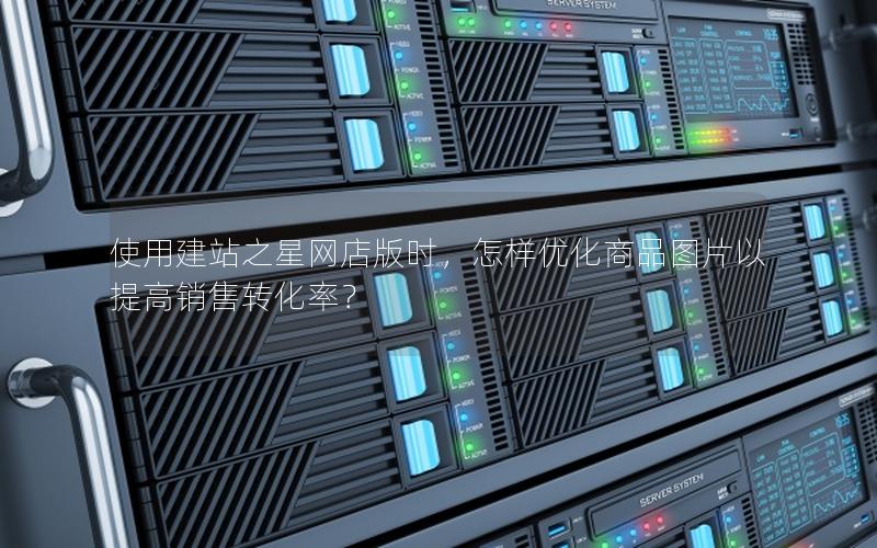 使用建站之星网店版时，怎样优化商品图片以提高销售转化率？