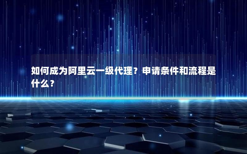 如何成为阿里云一级代理？申请条件和流程是什么？