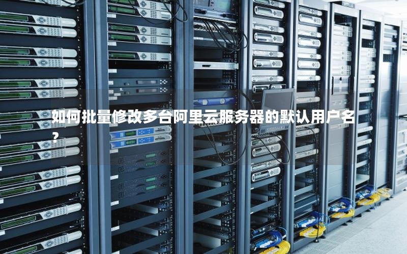 如何批量修改多台阿里云服务器的默认用户名？