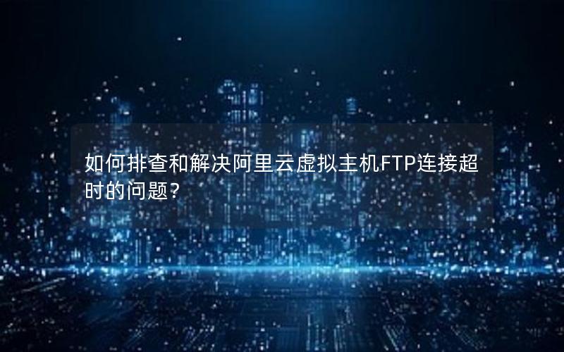 如何排查和解决阿里云虚拟主机FTP连接超时的问题？