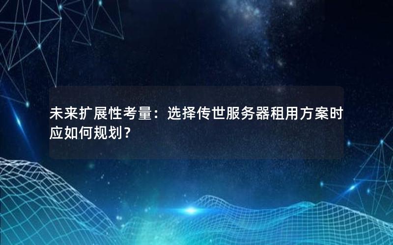 未来扩展性考量：选择传世服务器租用方案时应如何规划？
