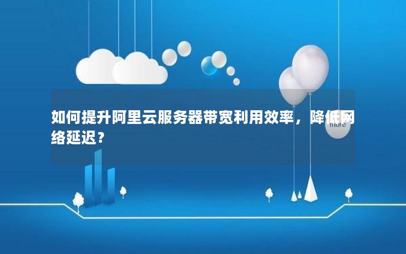 如何提升阿里云服务器带宽利用效率，降低网络延迟？
