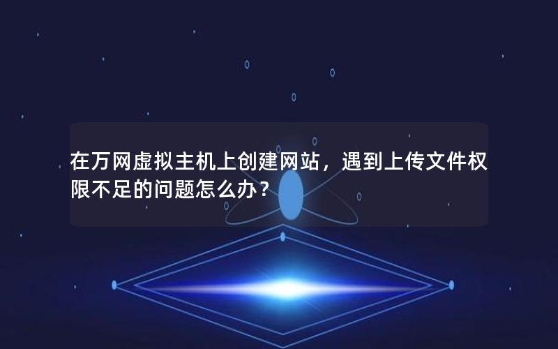 在万网虚拟主机上创建网站，遇到上传文件权限不足的问题怎么办？