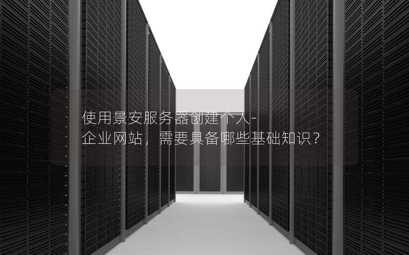 使用景安服务器创建个人-企业网站，需要具备哪些基础知识？