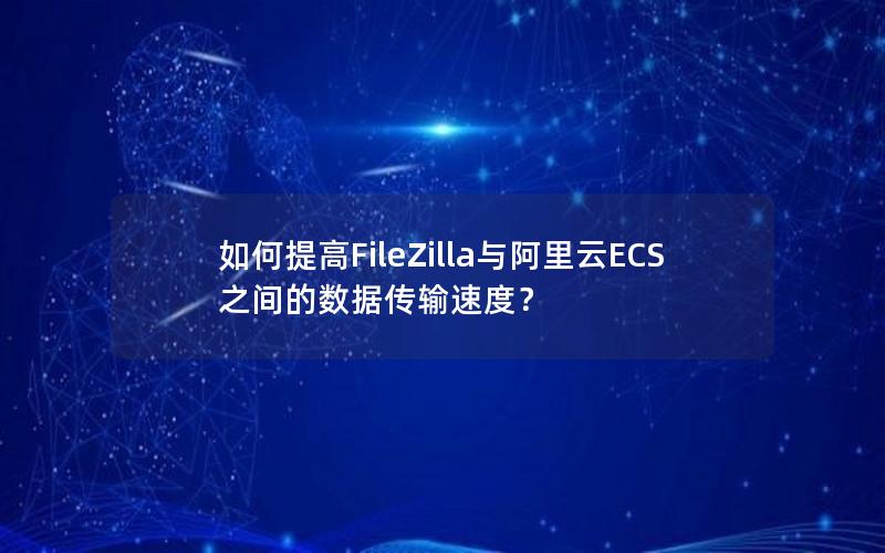 如何提高FileZilla与阿里云ECS之间的数据传输速度？